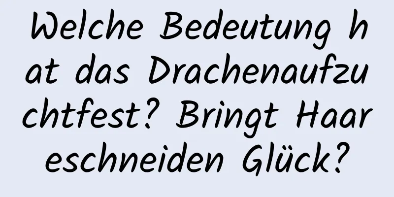 Welche Bedeutung hat das Drachenaufzuchtfest? Bringt Haareschneiden Glück?