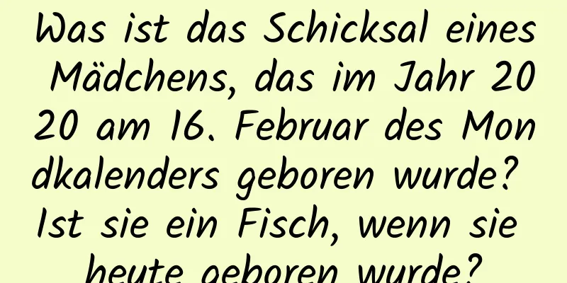 Was ist das Schicksal eines Mädchens, das im Jahr 2020 am 16. Februar des Mondkalenders geboren wurde? Ist sie ein Fisch, wenn sie heute geboren wurde?