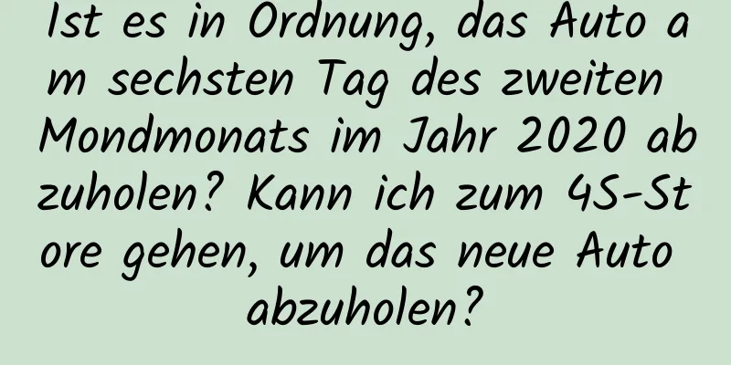 Ist es in Ordnung, das Auto am sechsten Tag des zweiten Mondmonats im Jahr 2020 abzuholen? Kann ich zum 4S-Store gehen, um das neue Auto abzuholen?