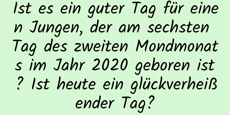 Ist es ein guter Tag für einen Jungen, der am sechsten Tag des zweiten Mondmonats im Jahr 2020 geboren ist? Ist heute ein glückverheißender Tag?