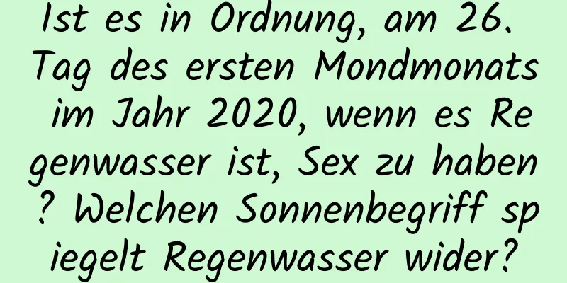 Ist es in Ordnung, am 26. Tag des ersten Mondmonats im Jahr 2020, wenn es Regenwasser ist, Sex zu haben? Welchen Sonnenbegriff spiegelt Regenwasser wider?