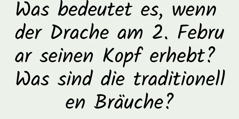 Was bedeutet es, wenn der Drache am 2. Februar seinen Kopf erhebt? Was sind die traditionellen Bräuche?