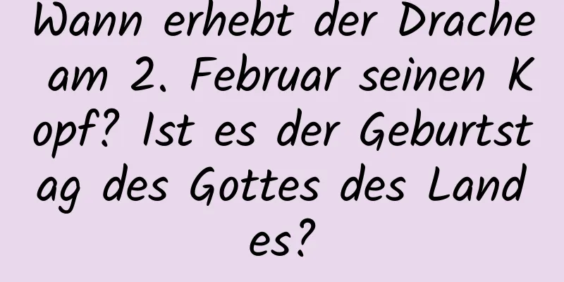 Wann erhebt der Drache am 2. Februar seinen Kopf? Ist es der Geburtstag des Gottes des Landes?