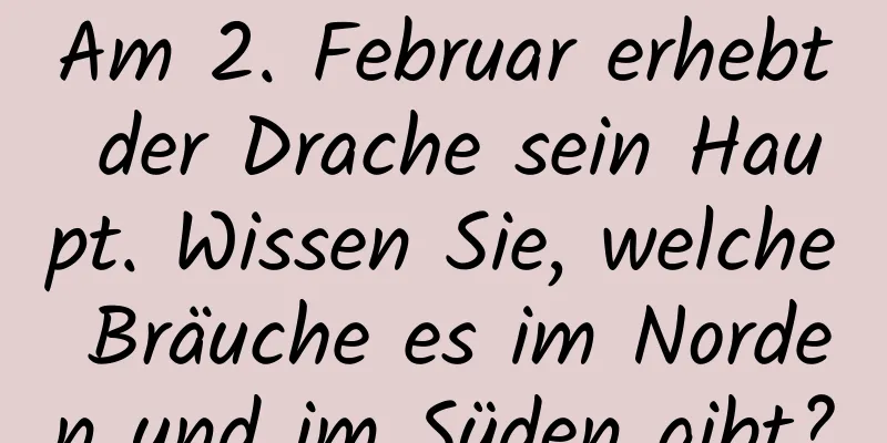 Am 2. Februar erhebt der Drache sein Haupt. Wissen Sie, welche Bräuche es im Norden und im Süden gibt?