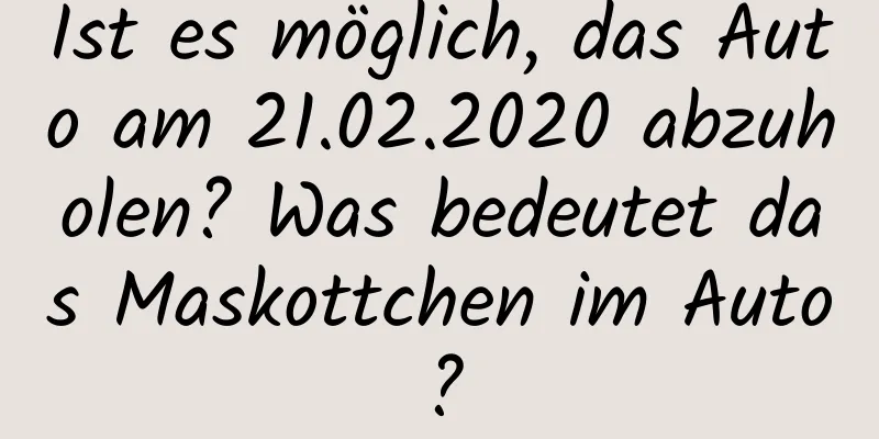 Ist es möglich, das Auto am 21.02.2020 abzuholen? Was bedeutet das Maskottchen im Auto?