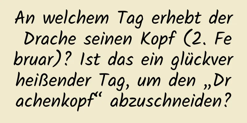 An welchem ​​Tag erhebt der Drache seinen Kopf (2. Februar)? Ist das ein glückverheißender Tag, um den „Drachenkopf“ abzuschneiden?