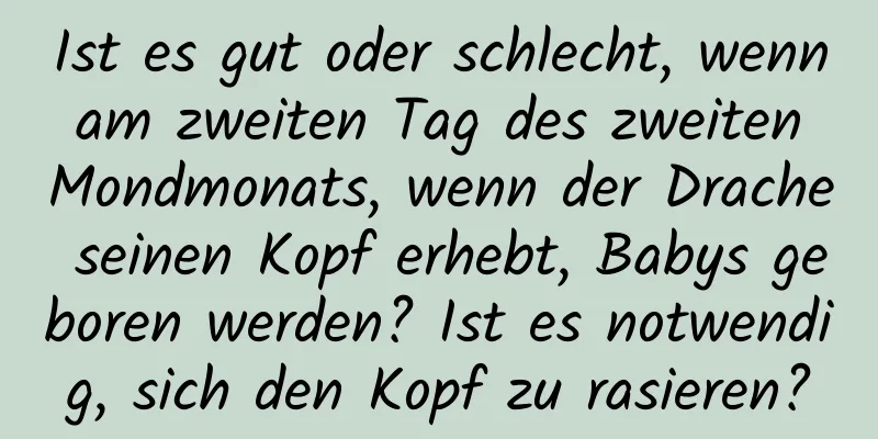 Ist es gut oder schlecht, wenn am zweiten Tag des zweiten Mondmonats, wenn der Drache seinen Kopf erhebt, Babys geboren werden? Ist es notwendig, sich den Kopf zu rasieren?