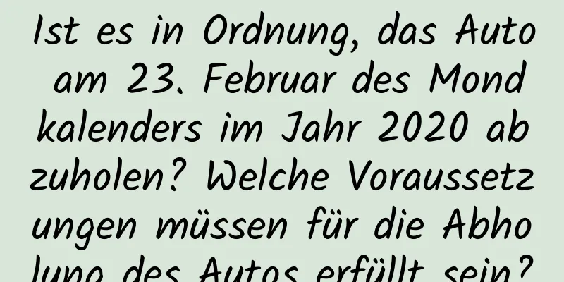 Ist es in Ordnung, das Auto am 23. Februar des Mondkalenders im Jahr 2020 abzuholen? Welche Voraussetzungen müssen für die Abholung des Autos erfüllt sein?