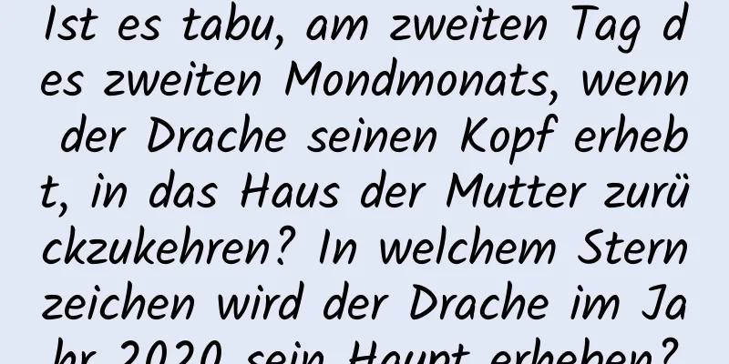 Ist es tabu, am zweiten Tag des zweiten Mondmonats, wenn der Drache seinen Kopf erhebt, in das Haus der Mutter zurückzukehren? In welchem ​​Sternzeichen wird der Drache im Jahr 2020 sein Haupt erheben?