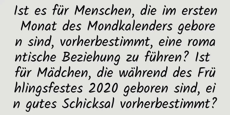 Ist es für Menschen, die im ersten Monat des Mondkalenders geboren sind, vorherbestimmt, eine romantische Beziehung zu führen? Ist für Mädchen, die während des Frühlingsfestes 2020 geboren sind, ein gutes Schicksal vorherbestimmt?