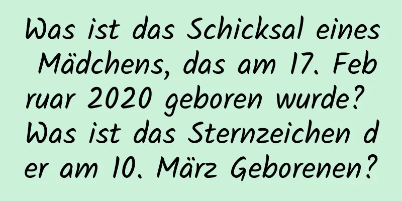 Was ist das Schicksal eines Mädchens, das am 17. Februar 2020 geboren wurde? Was ist das Sternzeichen der am 10. März Geborenen?