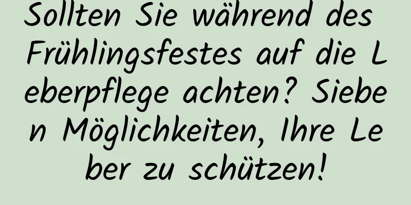 Sollten Sie während des Frühlingsfestes auf die Leberpflege achten? Sieben Möglichkeiten, Ihre Leber zu schützen!