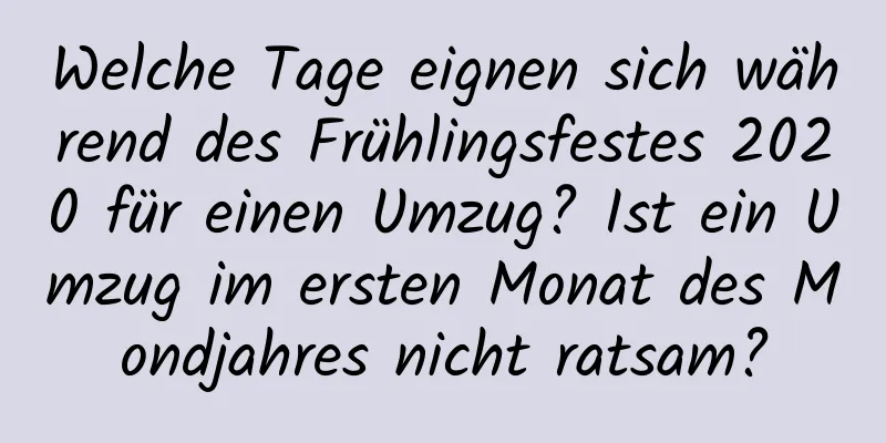 Welche Tage eignen sich während des Frühlingsfestes 2020 für einen Umzug? Ist ein Umzug im ersten Monat des Mondjahres nicht ratsam?