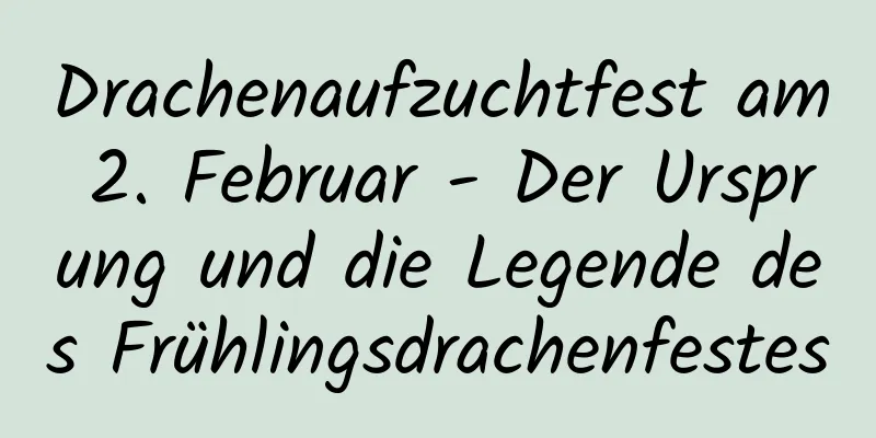 Drachenaufzuchtfest am 2. Februar - Der Ursprung und die Legende des Frühlingsdrachenfestes