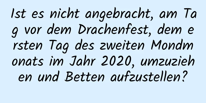 Ist es nicht angebracht, am Tag vor dem Drachenfest, dem ersten Tag des zweiten Mondmonats im Jahr 2020, umzuziehen und Betten aufzustellen?