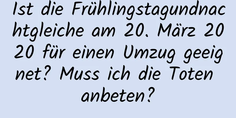 Ist die Frühlingstagundnachtgleiche am 20. März 2020 für einen Umzug geeignet? Muss ich die Toten anbeten?