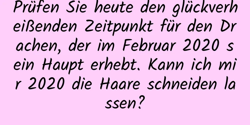 Prüfen Sie heute den glückverheißenden Zeitpunkt für den Drachen, der im Februar 2020 sein Haupt erhebt. Kann ich mir 2020 die Haare schneiden lassen?