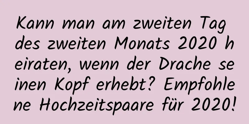 Kann man am zweiten Tag des zweiten Monats 2020 heiraten, wenn der Drache seinen Kopf erhebt? Empfohlene Hochzeitspaare für 2020!