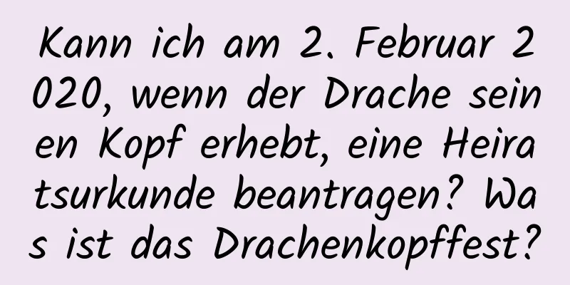 Kann ich am 2. Februar 2020, wenn der Drache seinen Kopf erhebt, eine Heiratsurkunde beantragen? Was ist das Drachenkopffest?