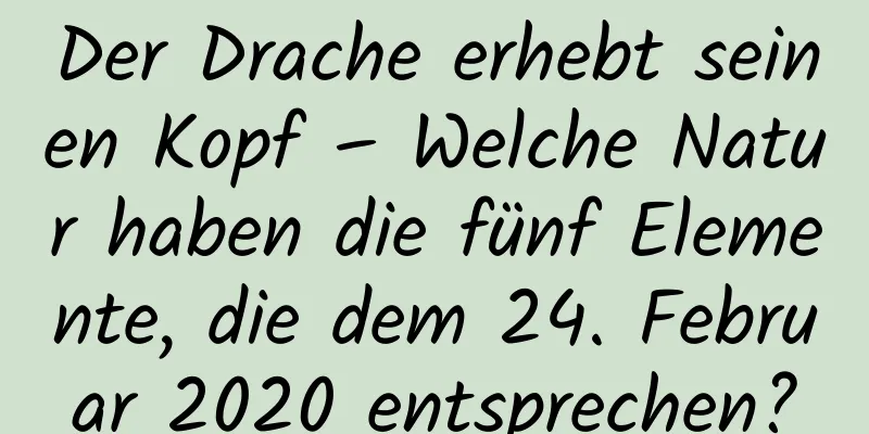 Der Drache erhebt seinen Kopf – Welche Natur haben die fünf Elemente, die dem 24. Februar 2020 entsprechen?