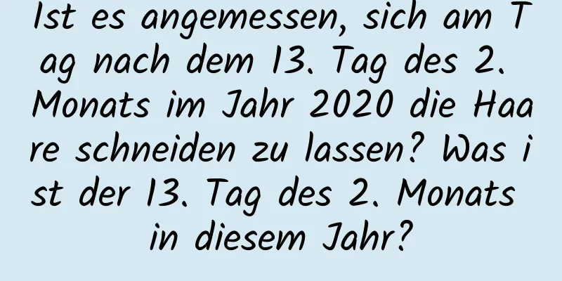 Ist es angemessen, sich am Tag nach dem 13. Tag des 2. Monats im Jahr 2020 die Haare schneiden zu lassen? Was ist der 13. Tag des 2. Monats in diesem Jahr?