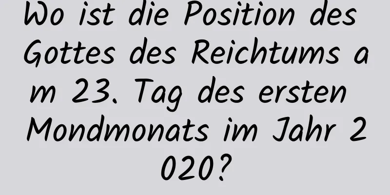 Wo ist die Position des Gottes des Reichtums am 23. Tag des ersten Mondmonats im Jahr 2020?