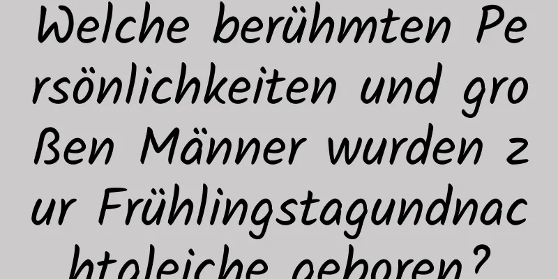 Welche berühmten Persönlichkeiten und großen Männer wurden zur Frühlingstagundnachtgleiche geboren?