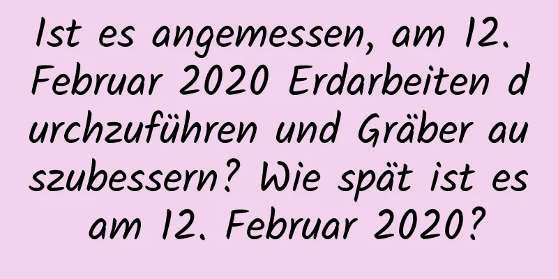 Ist es angemessen, am 12. Februar 2020 Erdarbeiten durchzuführen und Gräber auszubessern? Wie spät ist es am 12. Februar 2020?