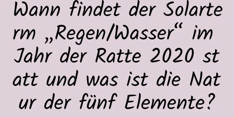 Wann findet der Solarterm „Regen/Wasser“ im Jahr der Ratte 2020 statt und was ist die Natur der fünf Elemente?