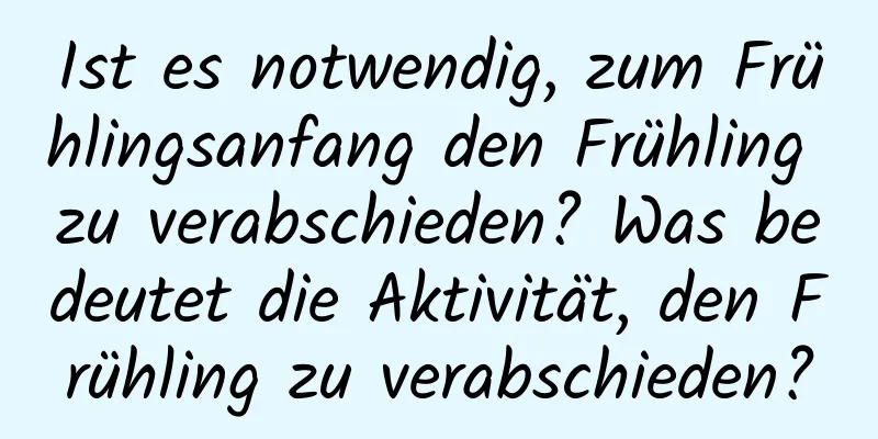 Ist es notwendig, zum Frühlingsanfang den Frühling zu verabschieden? Was bedeutet die Aktivität, den Frühling zu verabschieden?