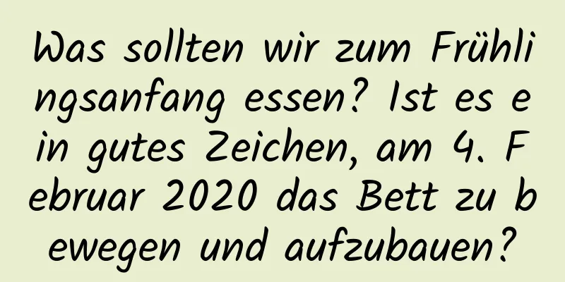 Was sollten wir zum Frühlingsanfang essen? Ist es ein gutes Zeichen, am 4. Februar 2020 das Bett zu bewegen und aufzubauen?