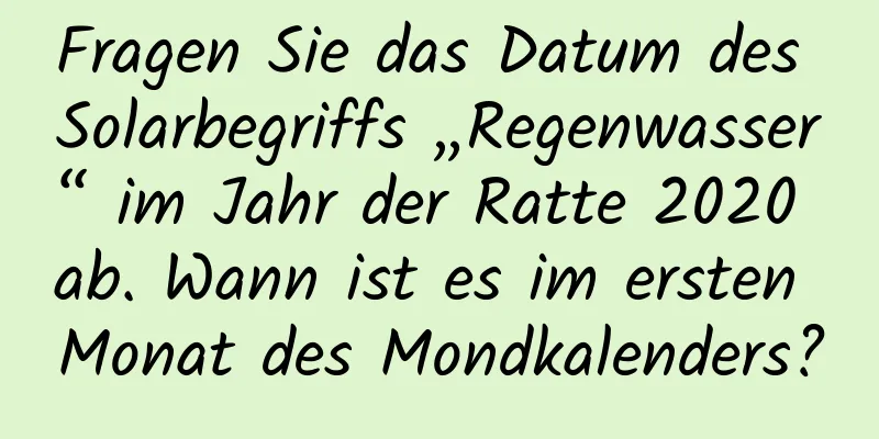 Fragen Sie das Datum des Solarbegriffs „Regenwasser“ im Jahr der Ratte 2020 ab. Wann ist es im ersten Monat des Mondkalenders?