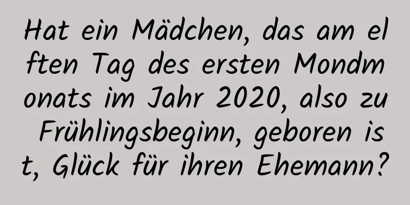 Hat ein Mädchen, das am elften Tag des ersten Mondmonats im Jahr 2020, also zu Frühlingsbeginn, geboren ist, Glück für ihren Ehemann?