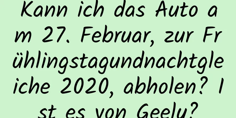 Kann ich das Auto am 27. Februar, zur Frühlingstagundnachtgleiche 2020, abholen? Ist es von Geely?