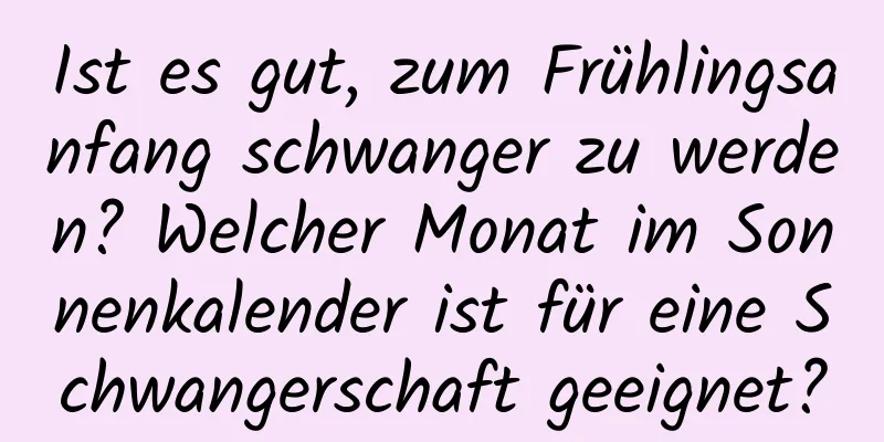 Ist es gut, zum Frühlingsanfang schwanger zu werden? Welcher Monat im Sonnenkalender ist für eine Schwangerschaft geeignet?