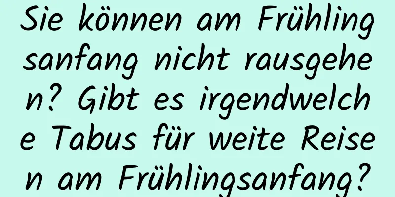 Sie können am Frühlingsanfang nicht rausgehen? Gibt es irgendwelche Tabus für weite Reisen am Frühlingsanfang?