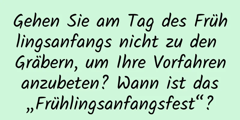 Gehen Sie am Tag des Frühlingsanfangs nicht zu den Gräbern, um Ihre Vorfahren anzubeten? Wann ist das „Frühlingsanfangsfest“?