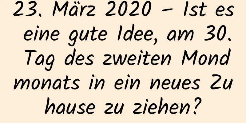 23. März 2020 – Ist es eine gute Idee, am 30. Tag des zweiten Mondmonats in ein neues Zuhause zu ziehen?