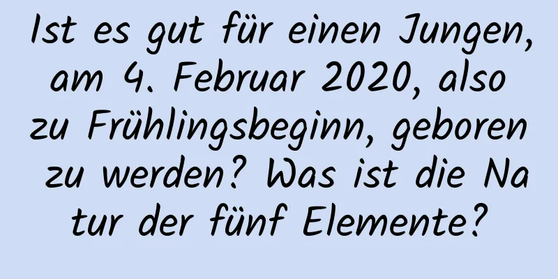 Ist es gut für einen Jungen, am 4. Februar 2020, also zu Frühlingsbeginn, geboren zu werden? Was ist die Natur der fünf Elemente?