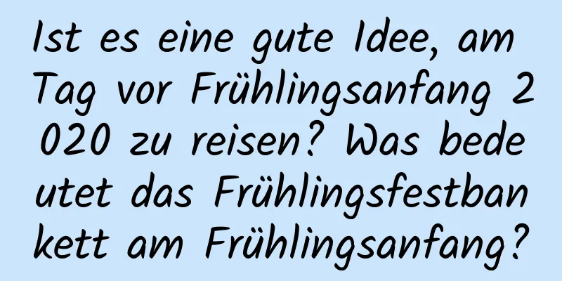 Ist es eine gute Idee, am Tag vor Frühlingsanfang 2020 zu reisen? Was bedeutet das Frühlingsfestbankett am Frühlingsanfang?