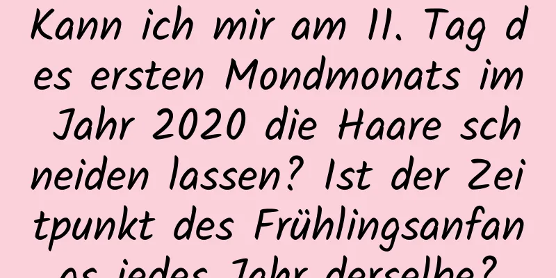 Kann ich mir am 11. Tag des ersten Mondmonats im Jahr 2020 die Haare schneiden lassen? Ist der Zeitpunkt des Frühlingsanfangs jedes Jahr derselbe?