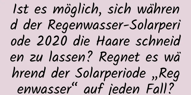 Ist es möglich, sich während der Regenwasser-Solarperiode 2020 die Haare schneiden zu lassen? Regnet es während der Solarperiode „Regenwasser“ auf jeden Fall?