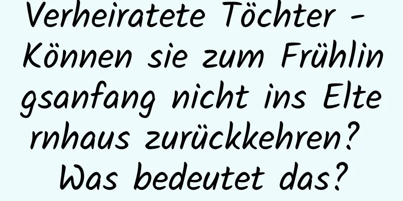 Verheiratete Töchter - Können sie zum Frühlingsanfang nicht ins Elternhaus zurückkehren? Was bedeutet das?