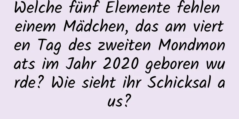 Welche fünf Elemente fehlen einem Mädchen, das am vierten Tag des zweiten Mondmonats im Jahr 2020 geboren wurde? Wie sieht ihr Schicksal aus?