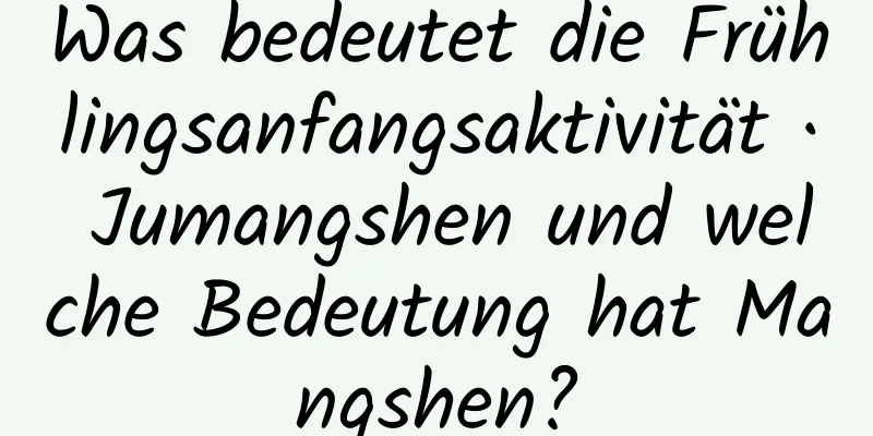 Was bedeutet die Frühlingsanfangsaktivität · Jumangshen und welche Bedeutung hat Mangshen?