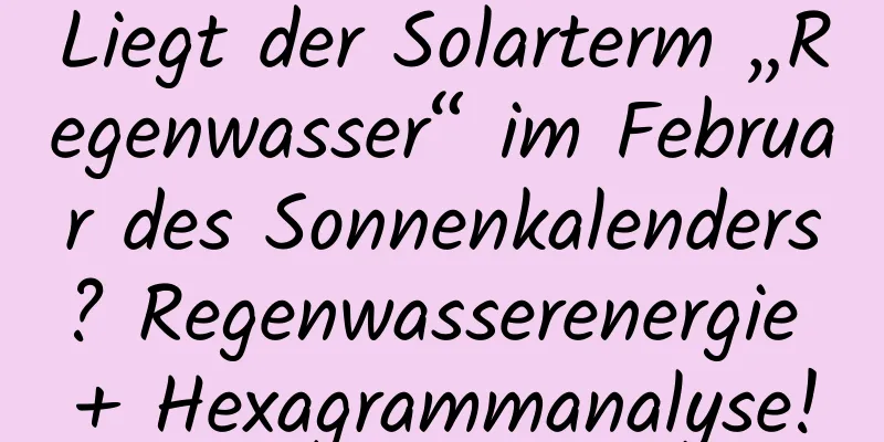 Liegt der Solarterm „Regenwasser“ im Februar des Sonnenkalenders? Regenwasserenergie + Hexagrammanalyse!