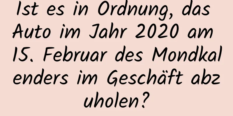 Ist es in Ordnung, das Auto im Jahr 2020 am 15. Februar des Mondkalenders im Geschäft abzuholen?