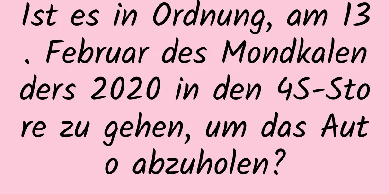 Ist es in Ordnung, am 13. Februar des Mondkalenders 2020 in den 4S-Store zu gehen, um das Auto abzuholen?