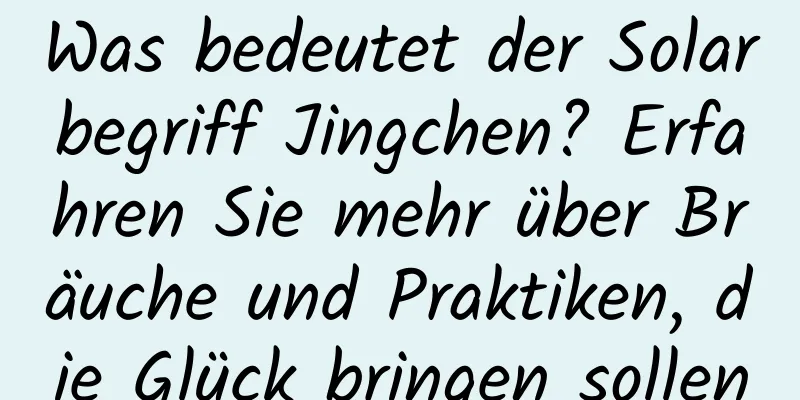 Was bedeutet der Solarbegriff Jingchen? Erfahren Sie mehr über Bräuche und Praktiken, die Glück bringen sollen