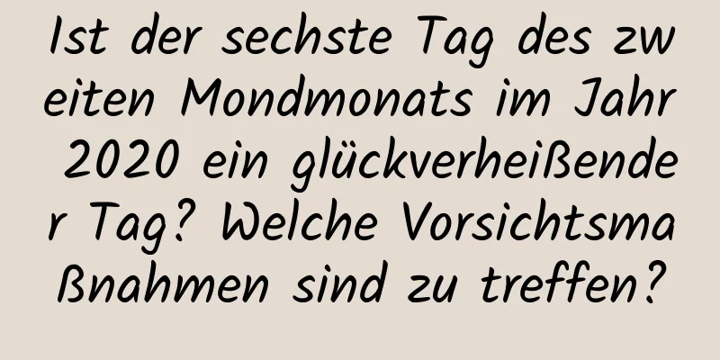 Ist der sechste Tag des zweiten Mondmonats im Jahr 2020 ein glückverheißender Tag? Welche Vorsichtsmaßnahmen sind zu treffen?